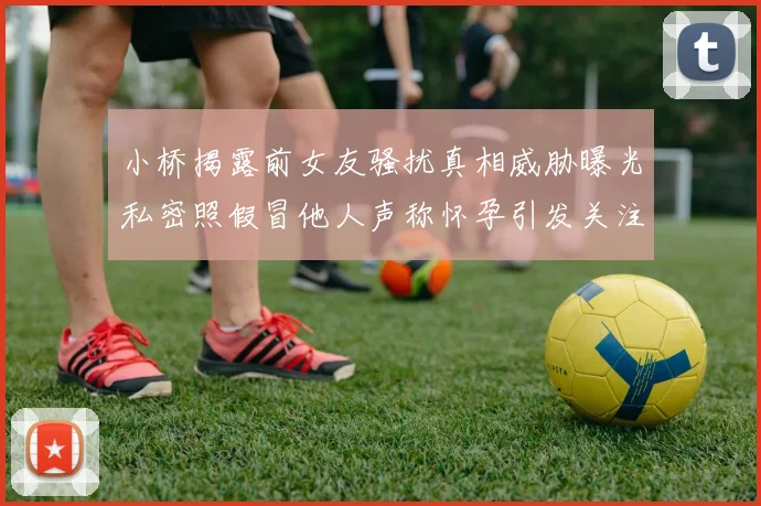 小桥揭露前女友骚扰真相威胁曝光私密照假冒他人声称怀孕引发关注