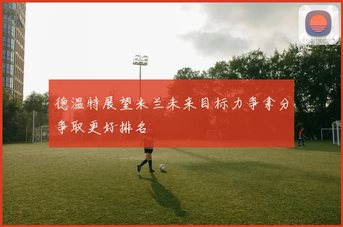 德温特展望米兰未来目标力争拿分争取更好排名