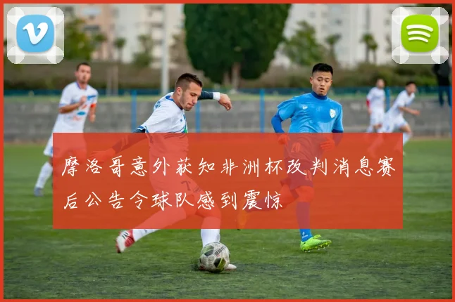 摩洛哥意外获知非洲杯改判消息赛后公告令球队感到震惊