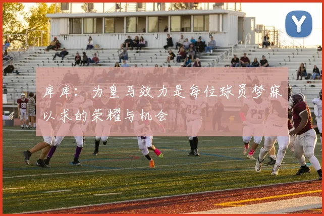 库库：为皇马效力是每位球员梦寐以求的荣耀与机会