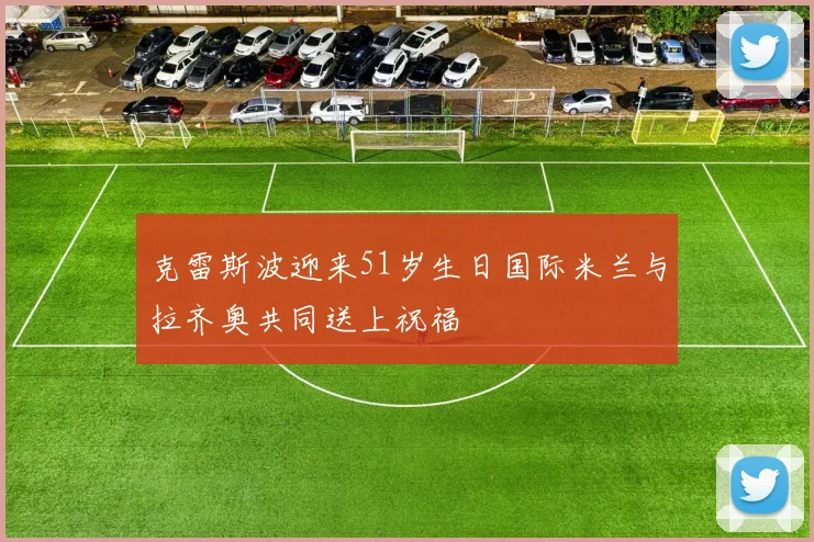 克雷斯波迎来51岁生日国际米兰与拉齐奥共同送上祝福