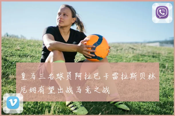 皇马三名球员阿拉巴卡雷拉斯贝林厄姆有望出战马竞之战