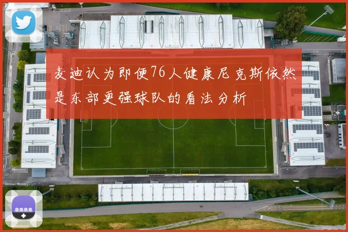 麦迪认为即便76人健康尼克斯依然是东部更强球队的看法分析