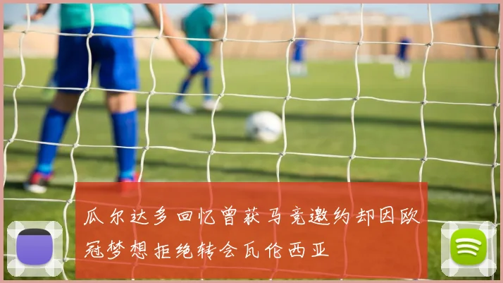 瓜尔达多回忆曾获马竞邀约却因欧冠梦想拒绝转会瓦伦西亚