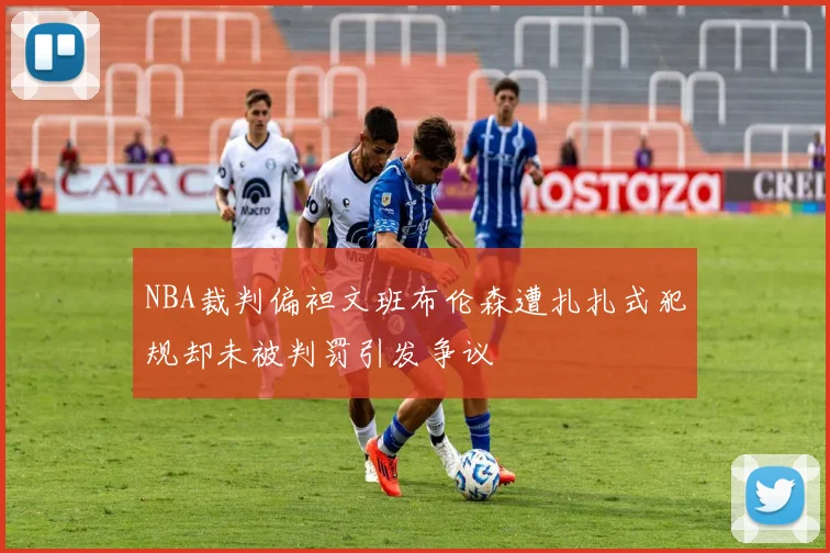 NBA裁判偏袒文班布伦森遭扎扎式犯规却未被判罚引发争议
