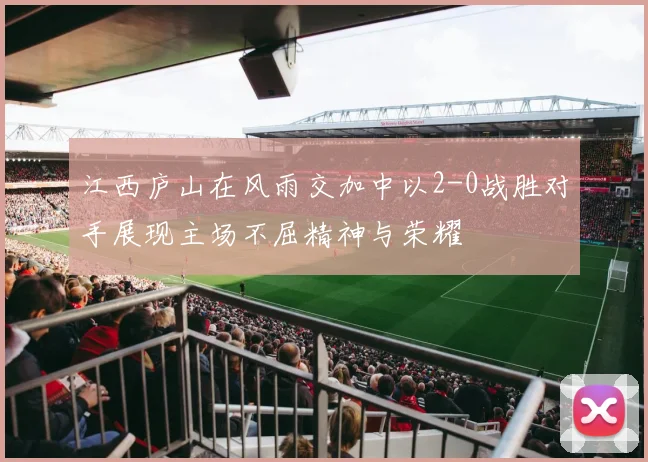江西庐山在风雨交加中以2-0战胜对手展现主场不屈精神与荣耀