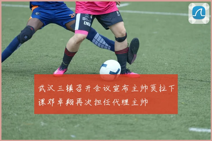 武汉三镇召开会议宣布主帅莫拉下课邓卓翔再次担任代理主帅