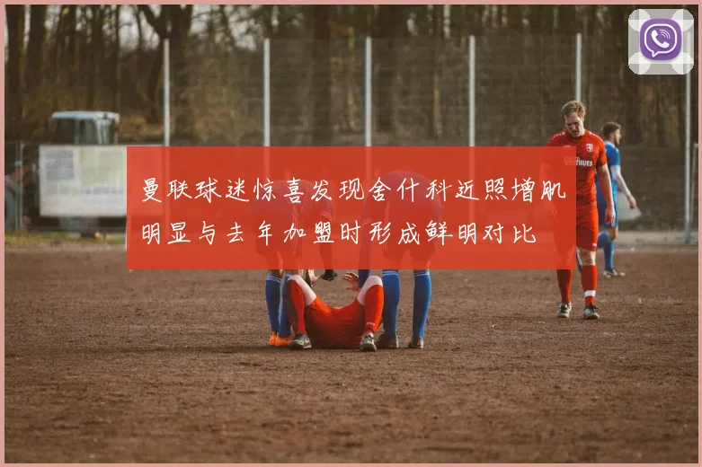 曼联球迷惊喜发现舍什科近照增肌明显与去年加盟时形成鲜明对比