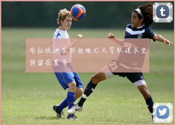 布拉欣迪亚斯拒绝尤文等队追求坚持留在皇马