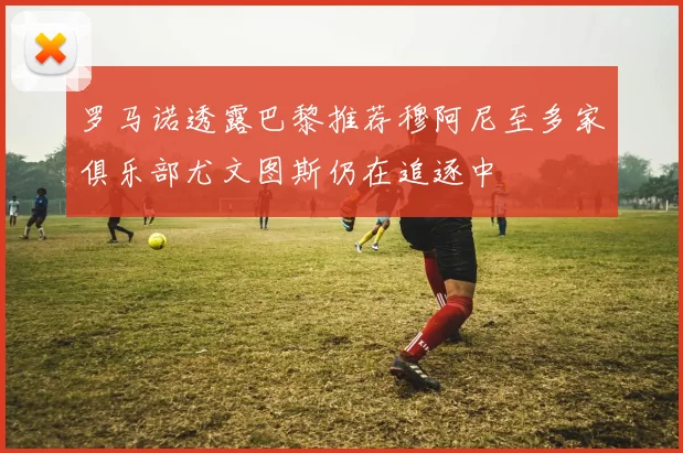 罗马诺透露巴黎推荐穆阿尼至多家俱乐部尤文图斯仍在追逐中