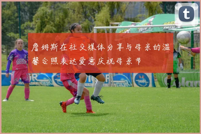 詹姆斯在社交媒体分享与母亲的温馨合照表达爱意庆祝母亲节
