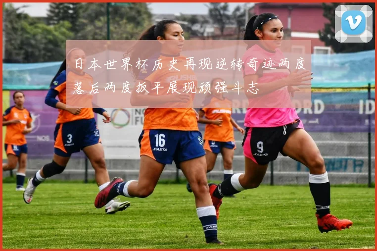 日本世界杯历史再现逆转奇迹两度落后两度扳平展现顽强斗志