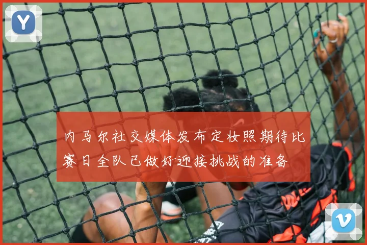 内马尔社交媒体发布定妆照期待比赛日全队已做好迎接挑战的准备