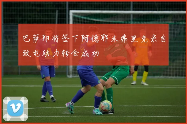 巴萨即将签下阿德耶米弗里克亲自致电助力转会成功