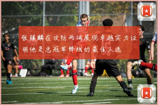 张镇麟在攻防两端展现卓越实力证明他是总冠军锋线的最佳人选