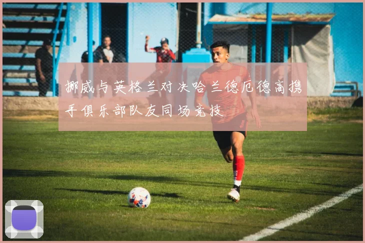 挪威与英格兰对决哈兰德厄德高携手俱乐部队友同场竞技
