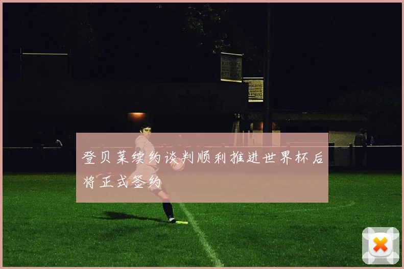 登贝莱续约谈判顺利推进世界杯后将正式签约