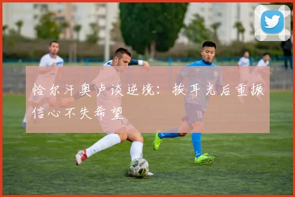 恰尔汗奥卢谈逆境：挨耳光后重振信心不失希望