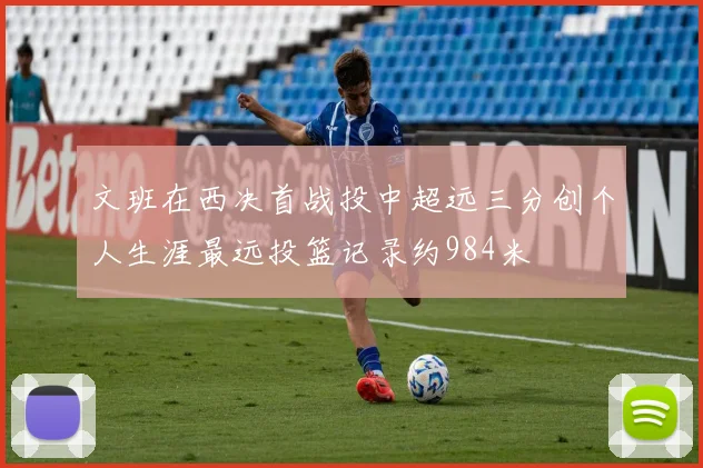 文班在西决首战投中超远三分创个人生涯最远投篮记录约984米