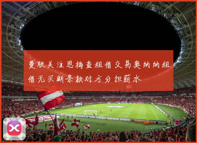 曼联关注恩梅查租借交易奥纳纳租借无买断条款对方分担薪水