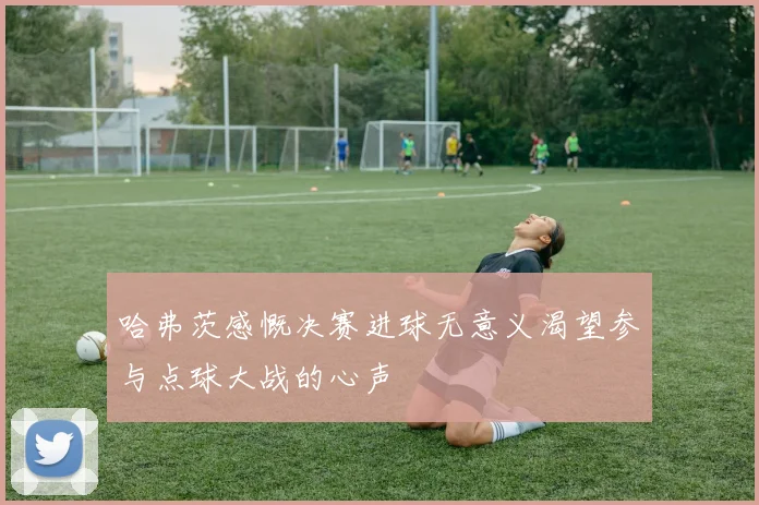 哈弗茨感慨决赛进球无意义渴望参与点球大战的心声