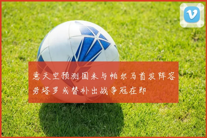 意天空预测国米与帕尔马首发阵容劳塔罗或替补出战争冠在即