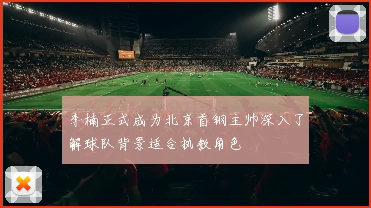李楠正式成为北京首钢主帅深入了解球队背景适合执教角色
