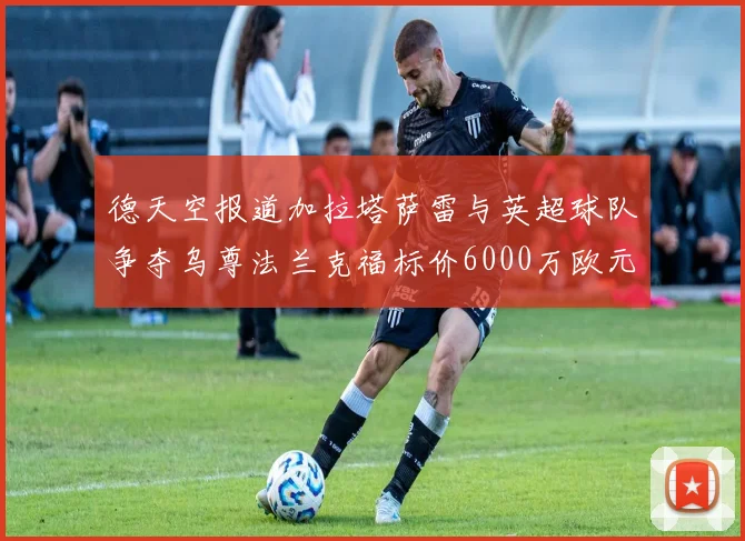 德天空报道加拉塔萨雷与英超球队争夺乌尊法兰克福标价6000万欧元