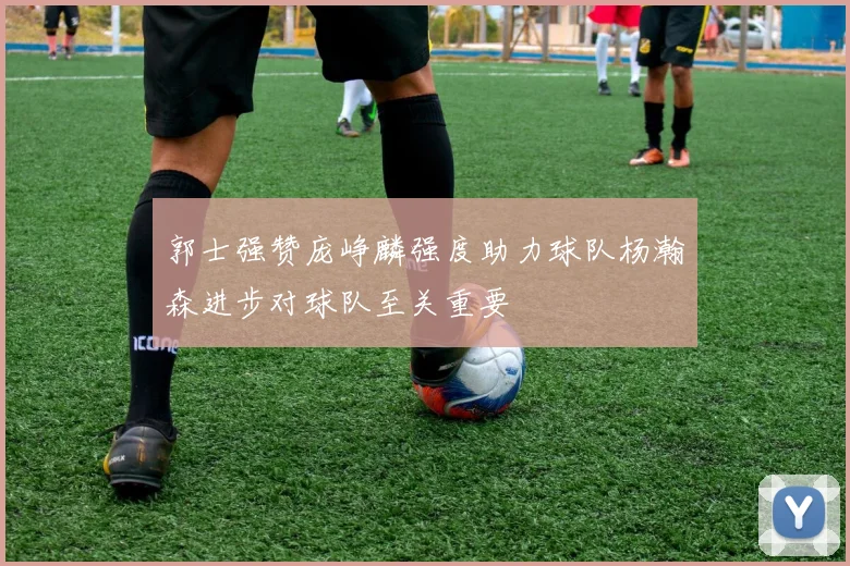 郭士强赞庞峥麟强度助力球队杨瀚森进步对球队至关重要