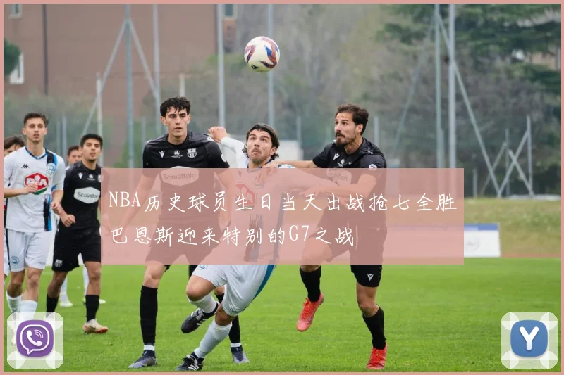 NBA历史球员生日当天出战抢七全胜巴恩斯迎来特别的G7之战
