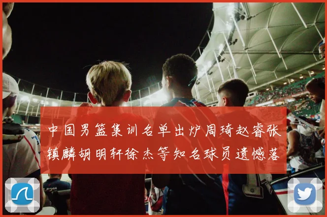 中国男篮集训名单出炉周琦赵睿张镇麟胡明轩徐杰等知名球员遗憾落选