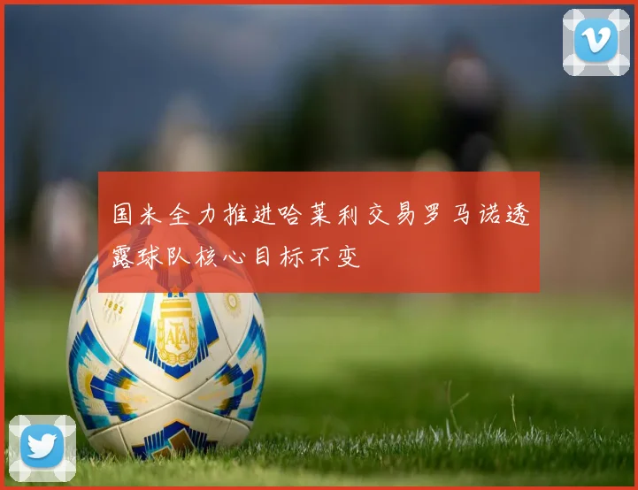 国米全力推进哈莱利交易罗马诺透露球队核心目标不变
