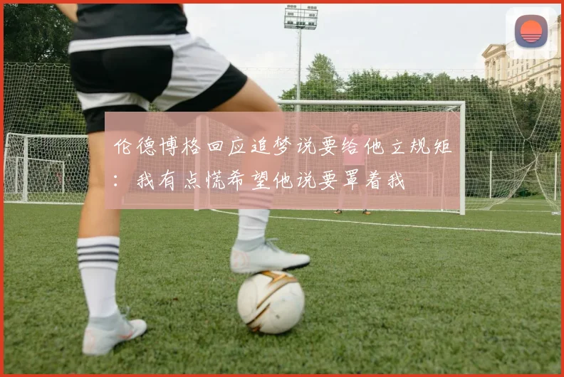 伦德博格回应追梦说要给他立规矩：我有点慌希望他说要罩着我