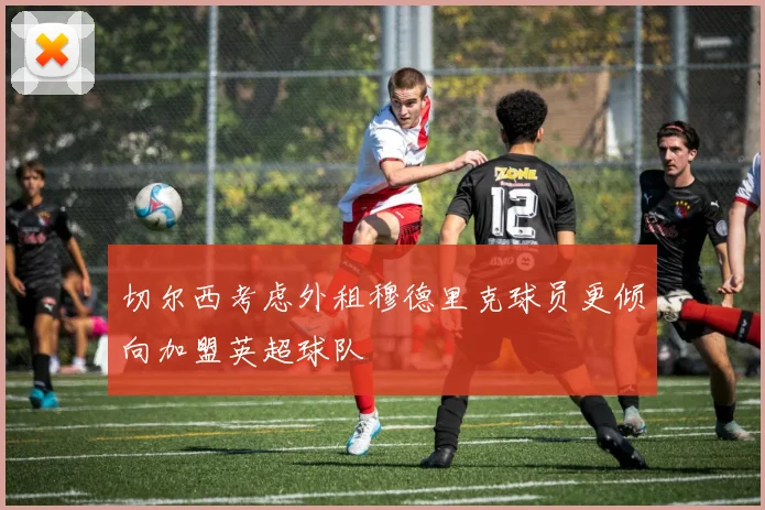 切尔西考虑外租穆德里克球员更倾向加盟英超球队