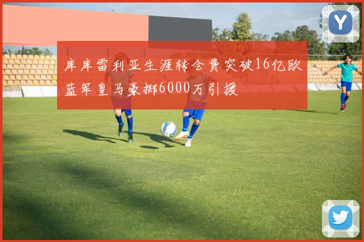 库库雷利亚生涯转会费突破16亿欧蓝军皇马豪掷6000万引援